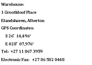 Text Box: Warehouse:1 Grootkloof Place   Elandshaven, AlbertonGPS Coordinates:     S 26 ̊  14,496     E 028 ̊  07,976Tel:  +27 11 867 3959Electronic Fax:   +27 86 502 0448